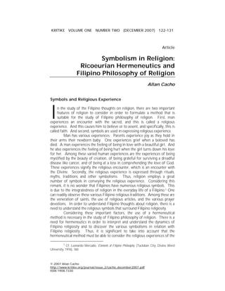 KRITIKE VOLUME ONE NUMBER TWO (DECEMBER 2007) 122-131



                                                                                     Article

                             Symbolism in Religion:
                     Ricoeurian Hermeneutics and
                    Filipino Philosophy of Religion
                                                                          Allan Cacho


Symbols and Religious Experience



I    n the study of the Filipino thoughts on religion, there are two important
     features of religion to consider in order to formulate a method that is
     suitable for the study of Filipino philosophy of religion. First, man
experiences an encounter with the sacred, and this is called a religious
experience. And this causes him to believe or to assent, and specifically, this is
called faith. And second, symbols are used in expressing religious experience.
          Man has various experiences. Parents experience joy as they hold in
their arms their newborn baby. One experiences grief when a beloved has
died. A man experiences the feeling of being in love with a beautiful girl. And
he also experiences the feeling of being hurt when the girl turns down his love
for her. Among these varied human experiences are the experiences of being
mystified by the beauty of creation, of being grateful for surviving a dreadful
disease like cancer, and of being at a loss in comprehending the love of God.
These experiences signify the religious encounter, which is an encounter with
the Divine. Secondly, the religious experience is expressed through rituals,
myths, traditions and other symbolisms. Thus, religion employs a great
number of symbols in conveying the religious experience. Considering this
remark, it is no wonder that Filipinos have numerous religious symbols. This
is due to the integratedness of religion in the everyday life of a Filipino.1 One
can readily observe these various Filipino religious traditions. Among these are
the veneration of saints, the use of religious articles, and the various prayer
devotions. In order to understand Filipino thoughts about religion, there is a
need to understand the religious symbols that surround Filipino religiosity.
          Considering these important factors, the use of a hermeneutical
method is necessary in the study of Filipino philosophy of religion. There is a
need for hermeneutics in order to interpret and understand the dynamics of
Filipino religiosity and to discover the various symbolisms in relation with
Filipino religiosity. Thus, it is significant to take into account that the
hermeneutical method must be able to consider the religious experiences of the

          1
             Cf. Leonardo Mercado, Elements of Filipino Philosophy, (Tacloban City: Divine Word
University, 1976), 160.



© 2007 Allan Cacho
http://www.kritike.org/journal/issue_2/cacho_december2007.pdf
ISSN 1908-7330
 