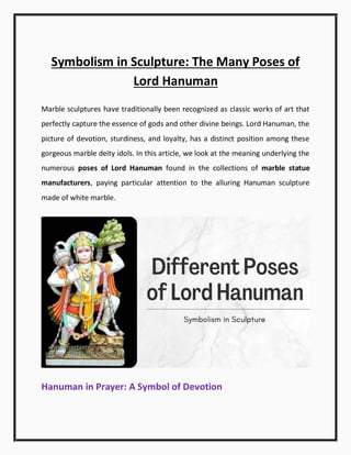Symbolism in Sculpture: The Many Poses of
Lord Hanuman
Marble sculptures have traditionally been recognized as classic works of art that
perfectly capture the essence of gods and other divine beings. Lord Hanuman, the
picture of devotion, sturdiness, and loyalty, has a distinct position among these
gorgeous marble deity idols. In this article, we look at the meaning underlying the
numerous poses of Lord Hanuman found in the collections of marble statue
manufacturers, paying particular attention to the alluring Hanuman sculpture
made of white marble.
Hanuman in Prayer: A Symbol of Devotion
 