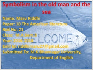 Symbolism in the old man and the
sea
Name: Maru Riddhi
Paper: 10 The American literature
Roll No: 21
Class: M.A.Sem.3
Year: 2016-2018
Emil Id: riddhimaru27@gmail.com
Submitted To: M.K.Bhavnagar University,
Department of English
 
