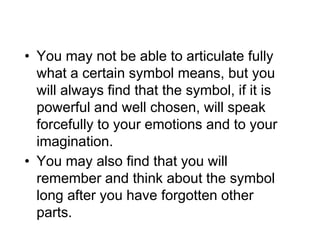 • You may not be able to articulate fully
what a certain symbol means, but you
will always find that the symbol, if it is
powerful and well chosen, will speak
forcefully to your emotions and to your
imagination.
• You may also find that you will
remember and think about the symbol
long after you have forgotten other
parts.
 