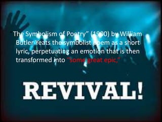 “The Symbolism of Poetry” (1900) by William
Butler Yeats the symbolist poem as a short
lyric, perpetuating an emotion that is then
transformed into “some great epic,”
 