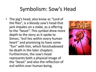 Symbolism: Sow’s Head
• The pig’s head, also know as “Lord of
  the flies”, is a bloody sow’s head that
  jack impales on a stake, as a offering
  to the “beast”. This symbol drew more
  depth to the story as it spoke to
  Simon, “evil lies within every human
  heart” and promising to have some
  “fun” with him, which foreshadowed
  he death in the later chapters.
  Furthermore, the sow’s head
  represents both a physical image of
  the “beast” and also the reflection of
  evil within ever human being.
 