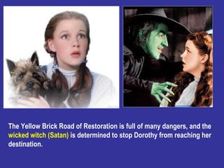 The Yellow Brick Road of Restoration is full of many dangers, and the  wicked witch (Satan)  is determined to stop Dorothy...