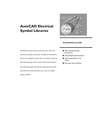 AutoCAD Electrical
Symbol Libraries


                                                          AutoCAD Electrical 2005




Symbol file names should conform to the AutoCAD           ■ Library Symbol Naming
                                                             Conventions
Electrical naming convention. Though not mandatory,
                                                          ■ Using Multiple Symbol Libraries
you are encouraged to follow the convention in order to   ■ Substituting Symbols in the
                                                             Library
take full advantage of the AutoCAD Electrical features.
                                                          ■ Schematic Library Symbols

The following pages describe the naming conventions

that should be followed when you create or modify

library symbols.
 