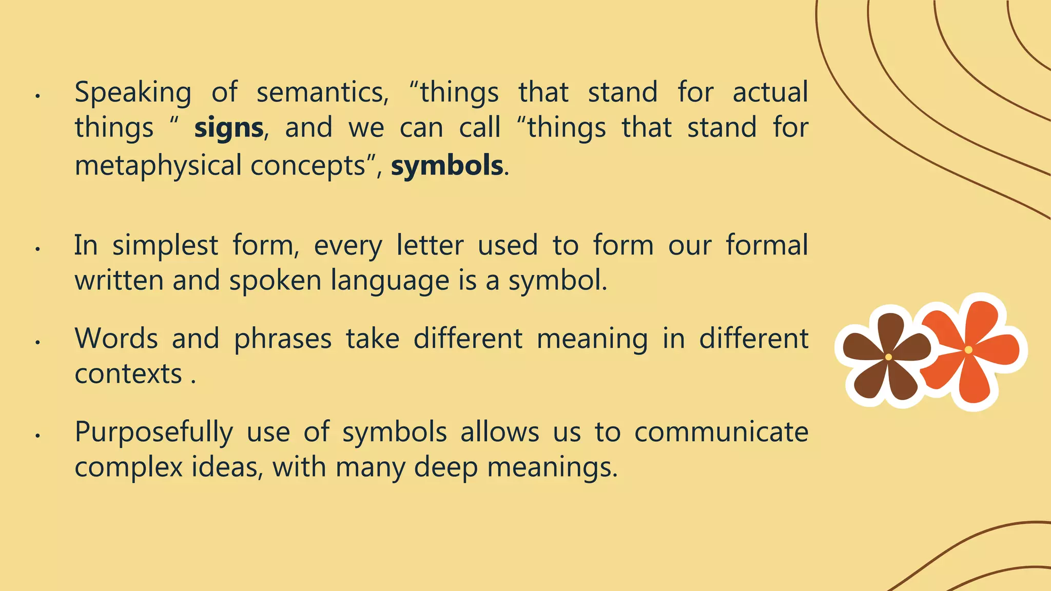 • Speaking of semantics, “things that stand for actual
things “ signs, and we can call “things that stand for
metaphysical concepts”, symbols.
• In simplest form, every letter used to form our formal
written and spoken language is a symbol.
• Words and phrases take different meaning in different
contexts .
• Purposefully use of symbols allows us to communicate
complex ideas, with many deep meanings.
 