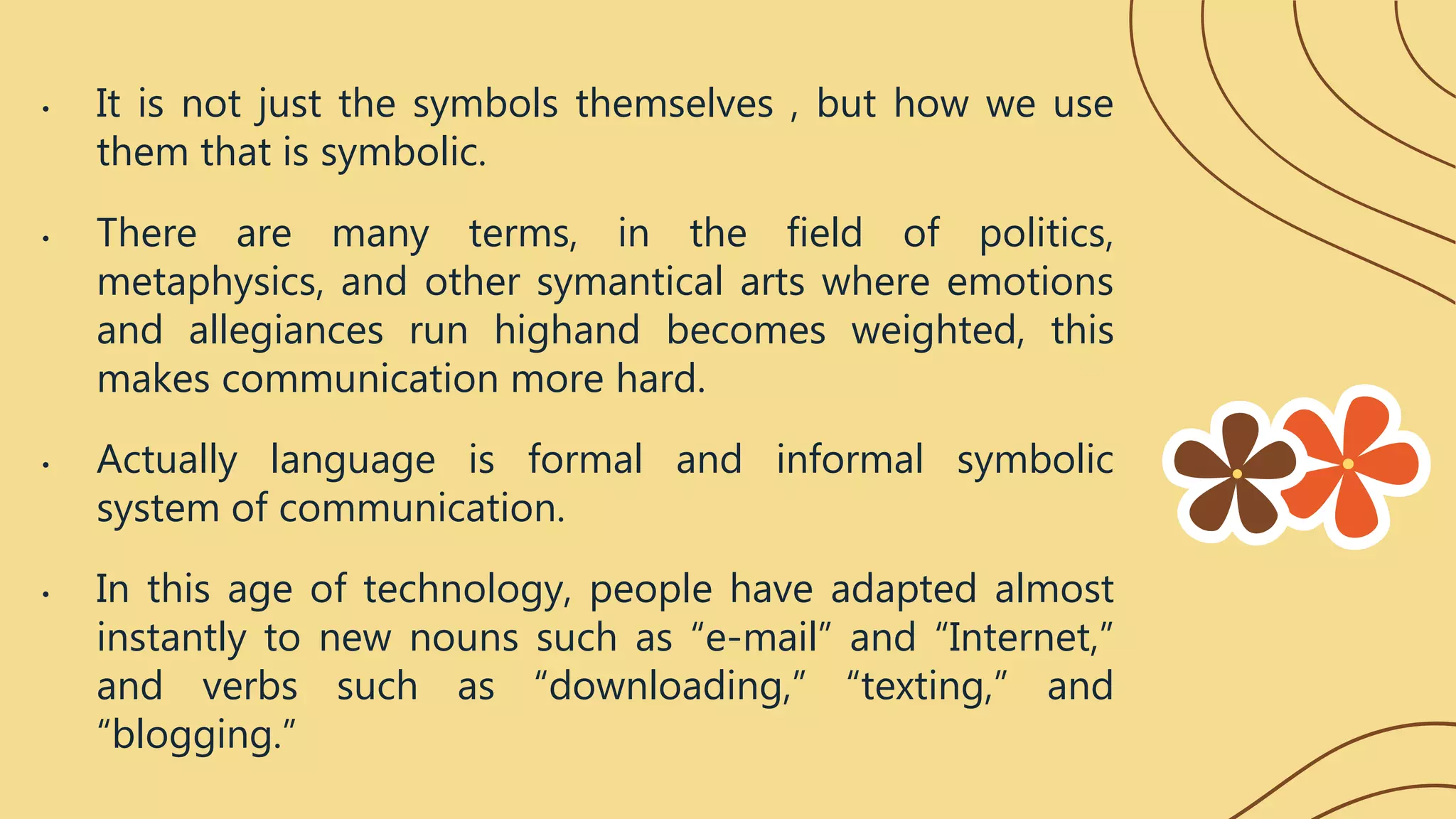 • It is not just the symbols themselves , but how we use
them that is symbolic.
• There are many terms, in the field of politics,
metaphysics, and other symantical arts where emotions
and allegiances run highand becomes weighted, this
makes communication more hard.
• Actually language is formal and informal symbolic
system of communication.
• In this age of technology, people have adapted almost
instantly to new nouns such as “e-mail” and “Internet,”
and verbs such as “downloading,” “texting,” and
“blogging.”
 
