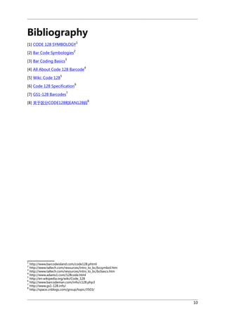 Bibliography
[1] CODE 128 SYMBOLOGY
[2] Bar Code Symbologies
[3] Bar Coding Basics

1

2

3
4

[4] All About Code 128 Barcode
[5] Wiki: Code 128

5
6

[6] Code 128 Specification
7

[7] GS1-128 Barcodes

[8] 关于区分CODE128和EAN128码

8

1

http://www.barcodeisland.com/code128.phtml
http://www.taltech.com/resources/intro_to_bc/bcsymbol.htm
http://www.taltech.com/resources/intro_to_bc/bcbascs.htm
4
http://www.adams1.com/128code.html
5
http://en.wikipedia.org/wiki/Code_128
6
http://www.barcodeman.com/info/c128.php3
7
http://www.gs1-128.info/
8
http://space.cnblogs.com/group/topic/3503/
2
3

10

 
