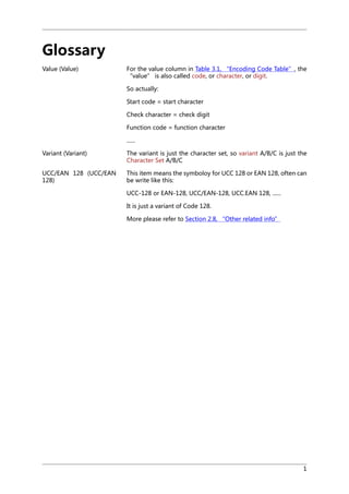 Glossary
Value (Value)

For the value column in Table 3.1, “Encoding Code Table”, the
“value” is also called code, or character, or digit.
So actually:
Start code = start character
Check character = check digit
Function code = function character
......

Variant (Variant)

The variant is just the character set, so variant A/B/C is just the
Character Set A/B/C

UCC/EAN 128 (UCC/EAN
128)

This item means the symboloy for UCC 128 or EAN 128, often can
be write like this:
UCC-128 or EAN-128, UCC/EAN-128, UCC.EAN 128, ......
It is just a variant of Code 128.
More please refer to Section 2.8, “Other related info”

1

 