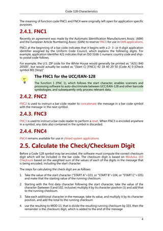 Code 128 Characteristics
The meaning of function code FNC1 and FNC4 were originally left open for application specific
purposes.

2.4.1. FNC1
Recently an agreement was made by the Automatic Identification Manufacturers Assoc. (AIM)
and the European Article Numbering Assoc. (EAN) to reserve FNC1 for use in EAN applications.
FNC1 at the beginning of a bar code indicates that it begins with a 2- 3- or 4-digit application
identifier assigned by the Uniform Code Council, which explains the following digits. For
example, application identifier 421 indicates that an ISO 3166-1 numeric country code and shipto postal code follows.
For example, the U.S. ZIP code for the White House would generally be printed as "(421) 840
20500", but would actually be coded as "[Start C] [FNC1] 42 18 40 20 50 [Code A] 0 [Check
symbol 80] [Stop]"

The FNC1 for the UCC/EAN-128
The function 1 (FNC 1), which follows the start character, enables scanners and
processing software to auto-discriminate between UCC/EAN-128 and other barcode
symbologies, and subsequently only process relevant data.

2.4.2. FNC2
FNC2 is used to instruct a bar code reader to concatenate the message in a bar code symbol
with the message in the next symbol.

2.4.3. FNC3
FNC3 is used to instruct a bar code reader to perform a reset. When FNC3 is encoded anywhere
in a symbol, any data also contained in the symbol is discarded.

2.4.4. FNC4
FNC4 remains available for use in closed system applications

2.5. Calculate the Check/Checksum Digit
Before a Code 128 symbol may be encoded, the software must compute the correct checksum
digit which will be included in the bar code. The checksum digit is based on Modulus 103
Checksum based on the weighted sum of the values of each of the digits in the message that
is being encoded, including the start character.
The steps for calculating the check digit are as follows:
1. Take the value of the start character ("START A"=103, or "START B"=104, or "START C"=105)
and make that the starting value of the running checksum.
2. Starting with the first data character following the start character, take the value of the
character (between 0 and 102, inclusive) multiply it by its character position (1) and add that
to the running checksum.
3. Take each additional character in the message, take its value, and multiply it by its character
position, and add the total to the running checksum
4. use the resulting to MOD 13, that is divide the resulting running checksum by 103, then the
remainder is the checksum digit, which is added to the end of the message
4

 