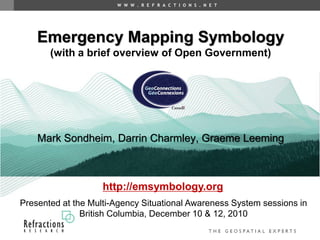 W W W . R E F R A C T I O N S . N E T




    Emergency Mapping Symbology
       (with a brief overview of Open Government)




    Mark Sondheim, Darrin Charmley, Graeme Leeming



                    http://emsymbology.org
Presented at the Multi-Agency Situational Awareness System sessions in
               British Columbia, December 10 & 12, 2010
 