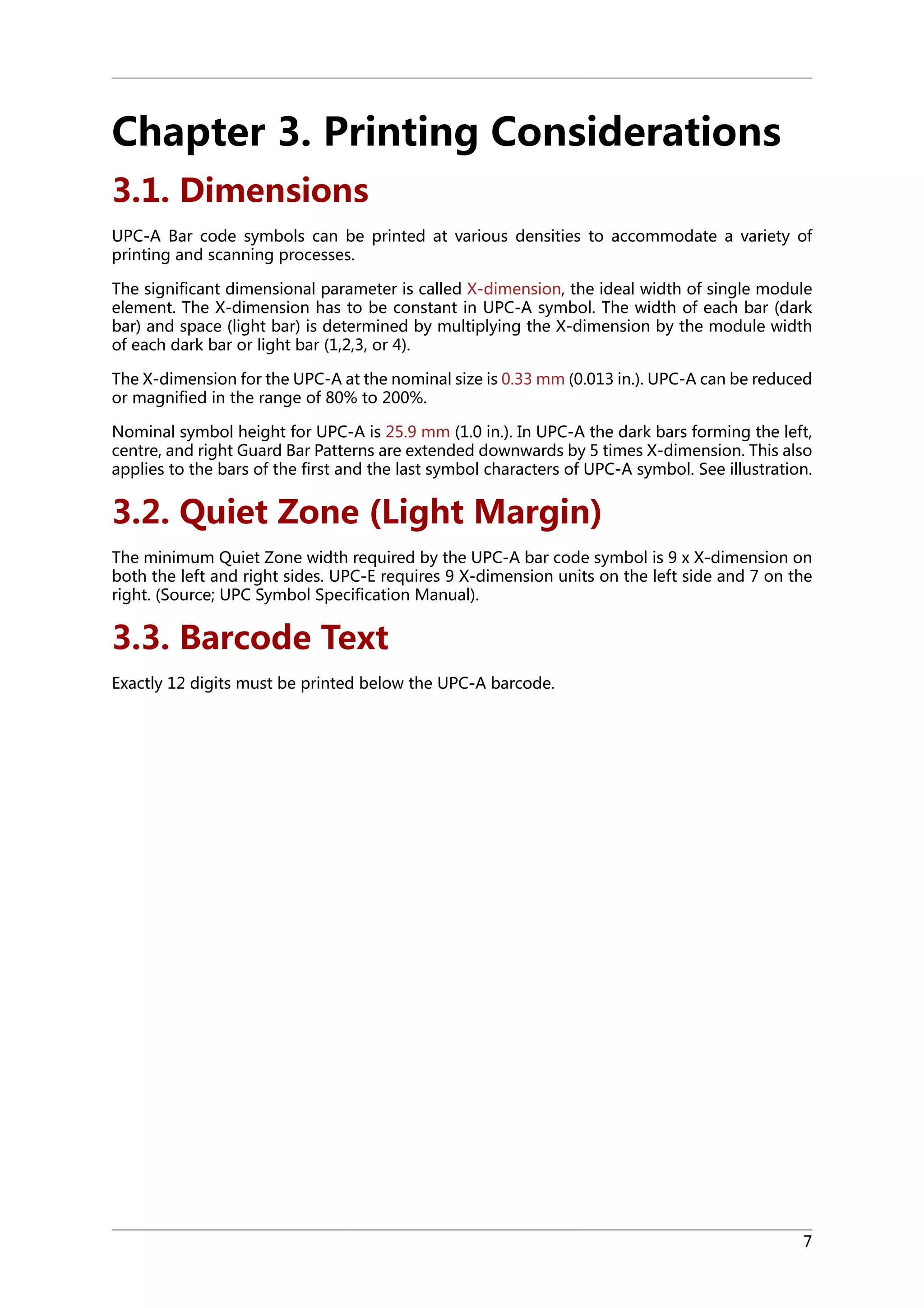 Chapter 3. Printing Considerations
3.1. Dimensions
UPC-A Bar code symbols can be printed at various densities to accommodate a variety of
printing and scanning processes.
The significant dimensional parameter is called X-dimension, the ideal width of single module
element. The X-dimension has to be constant in UPC-A symbol. The width of each bar (dark
bar) and space (light bar) is determined by multiplying the X-dimension by the module width
of each dark bar or light bar (1,2,3, or 4).
The X-dimension for the UPC-A at the nominal size is 0.33 mm (0.013 in.). UPC-A can be reduced
or magnified in the range of 80% to 200%.
Nominal symbol height for UPC-A is 25.9 mm (1.0 in.). In UPC-A the dark bars forming the left,
centre, and right Guard Bar Patterns are extended downwards by 5 times X-dimension. This also
applies to the bars of the first and the last symbol characters of UPC-A symbol. See illustration.

3.2. Quiet Zone (Light Margin)
The minimum Quiet Zone width required by the UPC-A bar code symbol is 9 x X-dimension on
both the left and right sides. UPC-E requires 9 X-dimension units on the left side and 7 on the
right. (Source; UPC Symbol Specification Manual).

3.3. Barcode Text
Exactly 12 digits must be printed below the UPC-A barcode.

7

 