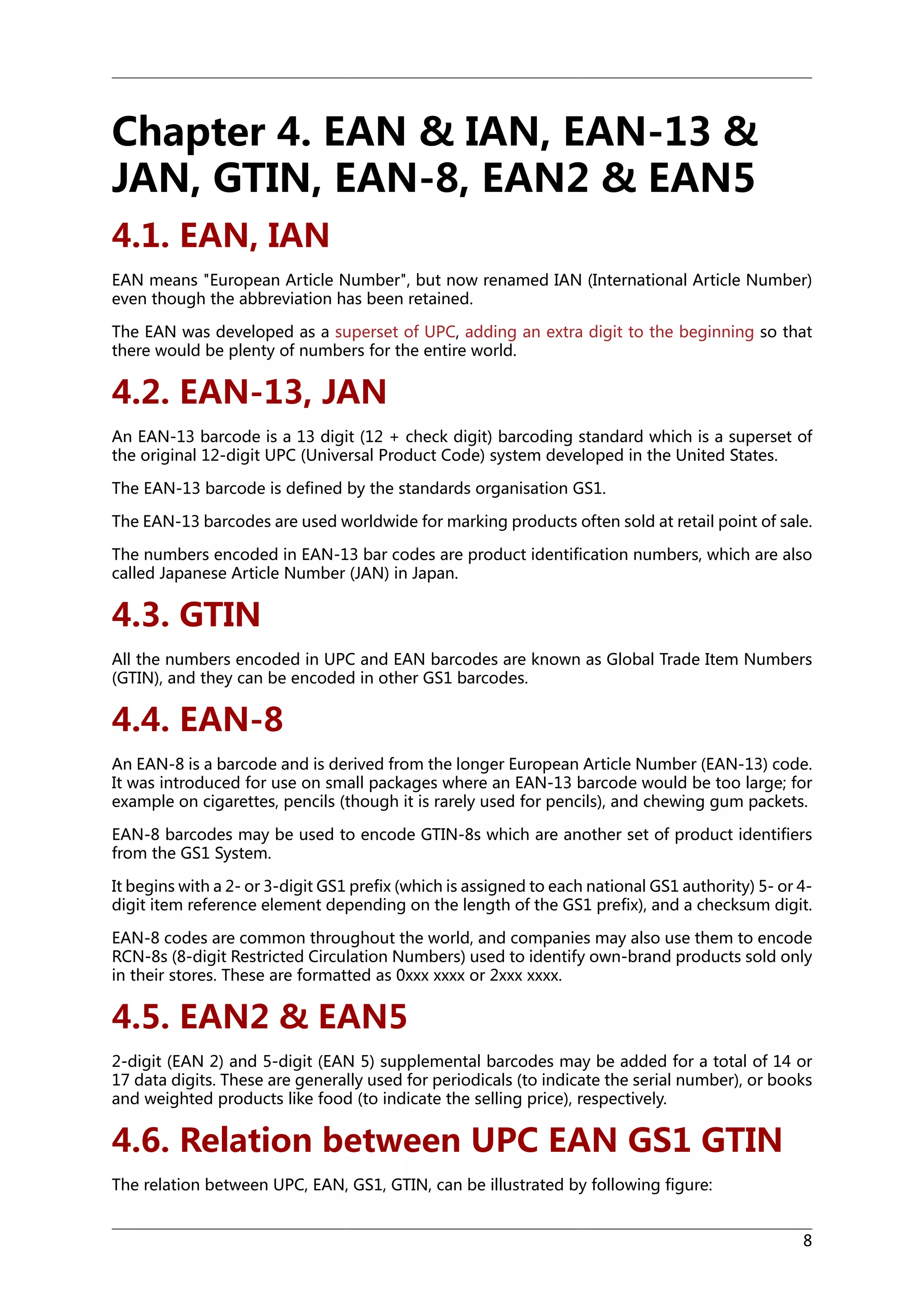 Chapter 4. EAN & IAN, EAN-13 &
JAN, GTIN, EAN-8, EAN2 & EAN5
4.1. EAN, IAN
EAN means "European Article Number", but now renamed IAN (International Article Number)
even though the abbreviation has been retained.
The EAN was developed as a superset of UPC, adding an extra digit to the beginning so that
there would be plenty of numbers for the entire world.

4.2. EAN-13, JAN
An EAN-13 barcode is a 13 digit (12 + check digit) barcoding standard which is a superset of
the original 12-digit UPC (Universal Product Code) system developed in the United States.
The EAN-13 barcode is defined by the standards organisation GS1.
The EAN-13 barcodes are used worldwide for marking products often sold at retail point of sale.
The numbers encoded in EAN-13 bar codes are product identification numbers, which are also
called Japanese Article Number (JAN) in Japan.

4.3. GTIN
All the numbers encoded in UPC and EAN barcodes are known as Global Trade Item Numbers
(GTIN), and they can be encoded in other GS1 barcodes.

4.4. EAN-8
An EAN-8 is a barcode and is derived from the longer European Article Number (EAN-13) code.
It was introduced for use on small packages where an EAN-13 barcode would be too large; for
example on cigarettes, pencils (though it is rarely used for pencils), and chewing gum packets.
EAN-8 barcodes may be used to encode GTIN-8s which are another set of product identifiers
from the GS1 System.
It begins with a 2- or 3-digit GS1 prefix (which is assigned to each national GS1 authority) 5- or 4digit item reference element depending on the length of the GS1 prefix), and a checksum digit.
EAN-8 codes are common throughout the world, and companies may also use them to encode
RCN-8s (8-digit Restricted Circulation Numbers) used to identify own-brand products sold only
in their stores. These are formatted as 0xxx xxxx or 2xxx xxxx.

4.5. EAN2 & EAN5
2-digit (EAN 2) and 5-digit (EAN 5) supplemental barcodes may be added for a total of 14 or
17 data digits. These are generally used for periodicals (to indicate the serial number), or books
and weighted products like food (to indicate the selling price), respectively.

4.6. Relation between UPC EAN GS1 GTIN
The relation between UPC, EAN, GS1, GTIN, can be illustrated by following figure:
8

 