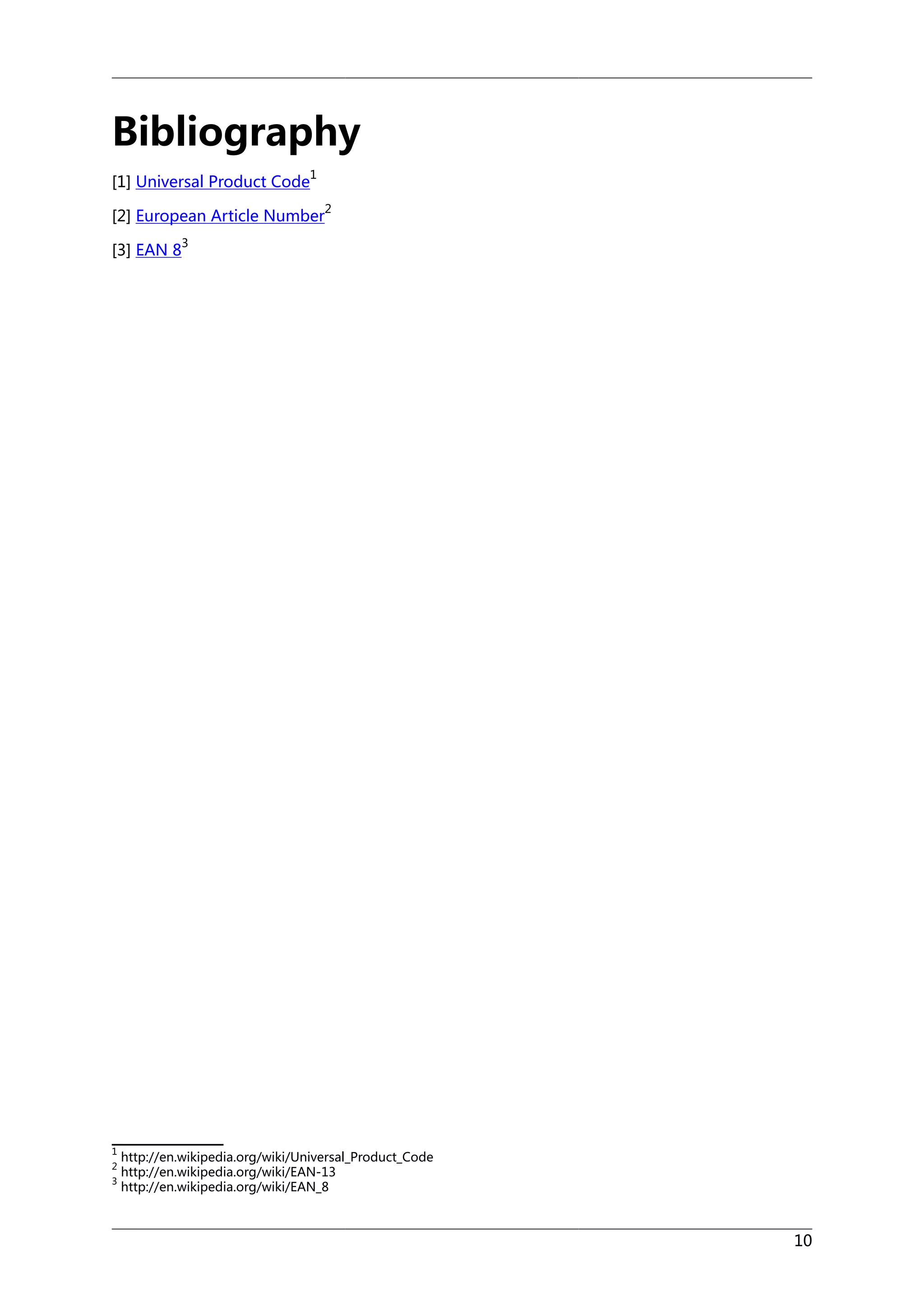 Bibliography
[1] Universal Product Code

1
2

[2] European Article Number
[3] EAN 8

1
2
3

3

http://en.wikipedia.org/wiki/Universal_Product_Code
http://en.wikipedia.org/wiki/EAN-13
http://en.wikipedia.org/wiki/EAN_8

10

 
