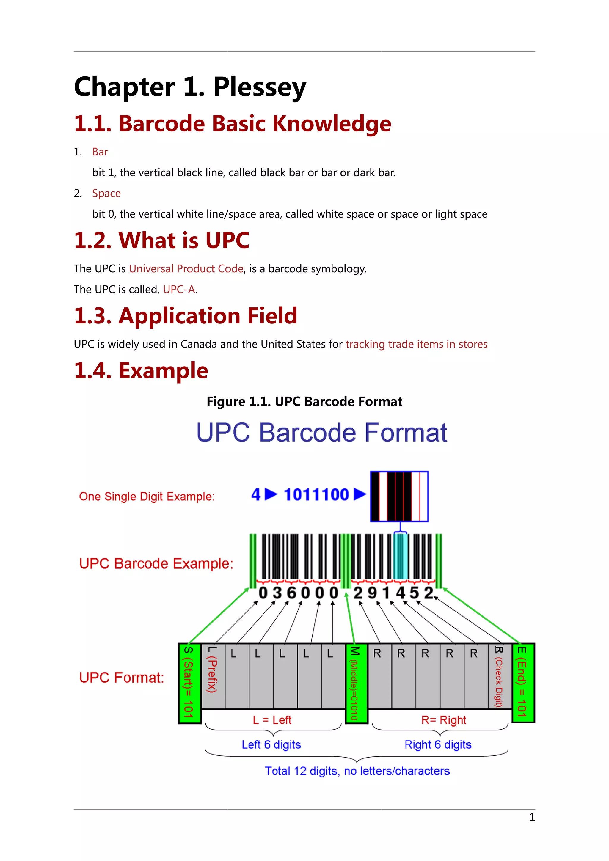 Chapter 1. Plessey
1.1. Barcode Basic Knowledge
1. Bar
bit 1, the vertical black line, called black bar or bar or dark bar.
2. Space
bit 0, the vertical white line/space area, called white space or space or light space

1.2. What is UPC
The UPC is Universal Product Code, is a barcode symbology.
The UPC is called, UPC-A.

1.3. Application Field
UPC is widely used in Canada and the United States for tracking trade items in stores

1.4. Example
Figure 1.1. UPC Barcode Format

1

 