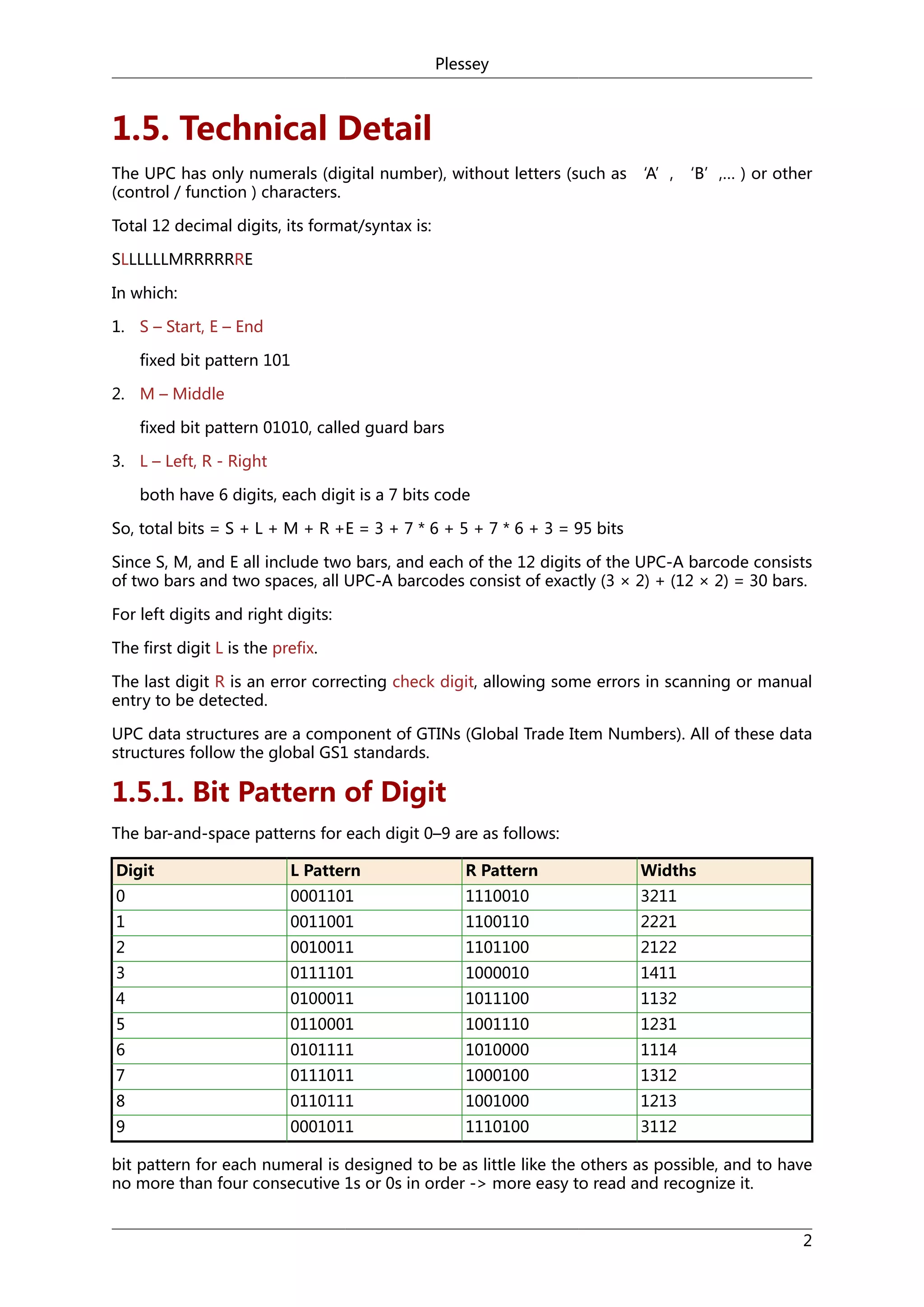Plessey

1.5. Technical Detail
The UPC has only numerals (digital number), without letters (such as ‘A’, ‘B’,… ) or other
(control / function ) characters.
Total 12 decimal digits, its format/syntax is:
SLLLLLLMRRRRRRE
In which:
1. S – Start, E – End
fixed bit pattern 101
2. M – Middle
fixed bit pattern 01010, called guard bars
3. L – Left, R - Right
both have 6 digits, each digit is a 7 bits code
So, total bits = S + L + M + R +E = 3 + 7 * 6 + 5 + 7 * 6 + 3 = 95 bits
Since S, M, and E all include two bars, and each of the 12 digits of the UPC-A barcode consists
of two bars and two spaces, all UPC-A barcodes consist of exactly (3 × 2) + (12 × 2) = 30 bars.
For left digits and right digits:
The first digit L is the prefix.
The last digit R is an error correcting check digit, allowing some errors in scanning or manual
entry to be detected.
UPC data structures are a component of GTINs (Global Trade Item Numbers). All of these data
structures follow the global GS1 standards.

1.5.1. Bit Pattern of Digit
The bar-and-space patterns for each digit 0–9 are as follows:
Digit

L Pattern

R Pattern

Widths

0

0001101

1110010

3211

1

0011001

1100110

2221

2

0010011

1101100

2122

3

0111101

1000010

1411

4

0100011

1011100

1132

5

0110001

1001110

1231

6

0101111

1010000

1114

7

0111011

1000100

1312

8

0110111

1001000

1213

9

0001011

1110100

3112

bit pattern for each numeral is designed to be as little like the others as possible, and to have
no more than four consecutive 1s or 0s in order -> more easy to read and recognize it.
2

 