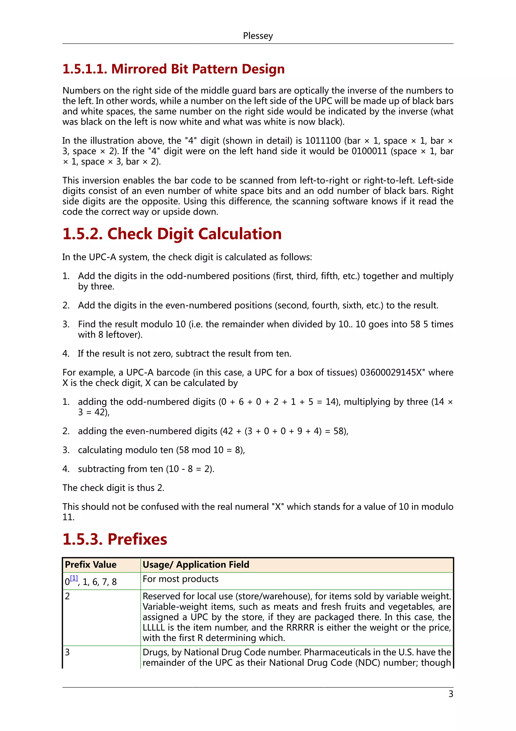 Plessey

1.5.1.1. Mirrored Bit Pattern Design
Numbers on the right side of the middle guard bars are optically the inverse of the numbers to
the left. In other words, while a number on the left side of the UPC will be made up of black bars
and white spaces, the same number on the right side would be indicated by the inverse (what
was black on the left is now white and what was white is now black).
In the illustration above, the "4" digit (shown in detail) is 1011100 (bar × 1, space × 1, bar ×
3, space × 2). If the "4" digit were on the left hand side it would be 0100011 (space × 1, bar
× 1, space × 3, bar × 2).
This inversion enables the bar code to be scanned from left-to-right or right-to-left. Left-side
digits consist of an even number of white space bits and an odd number of black bars. Right
side digits are the opposite. Using this difference, the scanning software knows if it read the
code the correct way or upside down.

1.5.2. Check Digit Calculation
In the UPC-A system, the check digit is calculated as follows:
1. Add the digits in the odd-numbered positions (first, third, fifth, etc.) together and multiply
by three.
2. Add the digits in the even-numbered positions (second, fourth, sixth, etc.) to the result.
3. Find the result modulo 10 (i.e. the remainder when divided by 10.. 10 goes into 58 5 times
with 8 leftover).
4. If the result is not zero, subtract the result from ten.
For example, a UPC-A barcode (in this case, a UPC for a box of tissues) 03600029145X" where
X is the check digit, X can be calculated by
1. adding the odd-numbered digits (0 + 6 + 0 + 2 + 1 + 5 = 14), multiplying by three (14 ×
3 = 42),
2. adding the even-numbered digits (42 + (3 + 0 + 0 + 9 + 4) = 58),
3. calculating modulo ten (58 mod 10 = 8),
4. subtracting from ten (10 - 8 = 2).
The check digit is thus 2.
This should not be confused with the real numeral "X" which stands for a value of 10 in modulo
11.

1.5.3. Prefixes
Prefix Value

Usage/ Application Field

0 , 1, 6, 7, 8

For most products

2

Reserved for local use (store/warehouse), for items sold by variable weight.
Variable-weight items, such as meats and fresh fruits and vegetables, are
assigned a UPC by the store, if they are packaged there. In this case, the
LLLLL is the item number, and the RRRRR is either the weight or the price,
with the first R determining which.

3

Drugs, by National Drug Code number. Pharmaceuticals in the U.S. have the
remainder of the UPC as their National Drug Code (NDC) number; though

[1]

3

 
