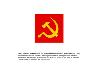 Flags, emblems and personae can be more than mere visual representations. They
can sometimes become symbols. Their significance lies in their symbolism: of events,
personalities and societies. The hammer and sickle, for instance, has come to stand as
a global symbol of socialism and communism.
 