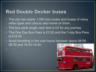 • The city has nearly 1,000 bus routes and buses of many
  other types and colours also travel on them.
• The bus adult single cash fare is £2 for any journey.
• The One Day Bus Pass is £3.50 and the 7-day Bus Pass
  is £14.00
• Avoid travelling in the rush hours between about 08:00-
  09:30 and 16:30-18:30.
•
 