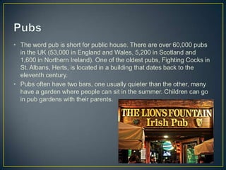 • The word pub is short for public house. There are over 60,000 pubs
  in the UK (53,000 in England and Wales, 5,200 in Scotland and
  1,600 in Northern Ireland). One of the oldest pubs, Fighting Cocks in
  St. Albans, Herts, is located in a building that dates back to the
  eleventh century.
• Pubs often have two bars, one usually quieter than the other, many
  have a garden where people can sit in the summer. Children can go
  in pub gardens with their parents.
 