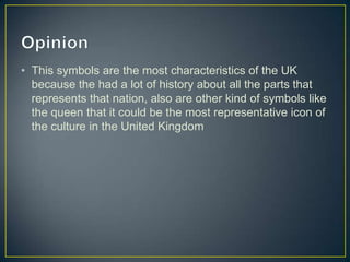 • This symbols are the most characteristics of the UK
  because the had a lot of history about all the parts that
  represents that nation, also are other kind of symbols like
  the queen that it could be the most representative icon of
  the culture in the United Kingdom
 