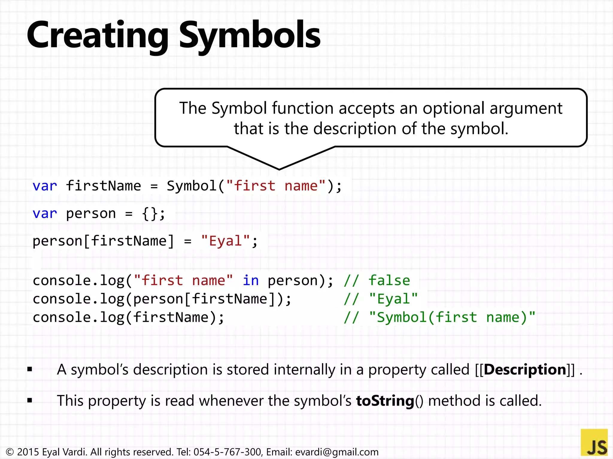 © 2015 Eyal Vardi. All rights reserved. Tel: 054-5-767-300, Email: evardi@gmail.com
var firstName = Symbol("first name");
var person = {};
person[firstName] = "Eyal";
console.log("first name" in person); // false
console.log(person[firstName]); // "Eyal"
console.log(firstName); // "Symbol(first name)"
The Symbol function accepts an optional argument
that is the description of the symbol.
 