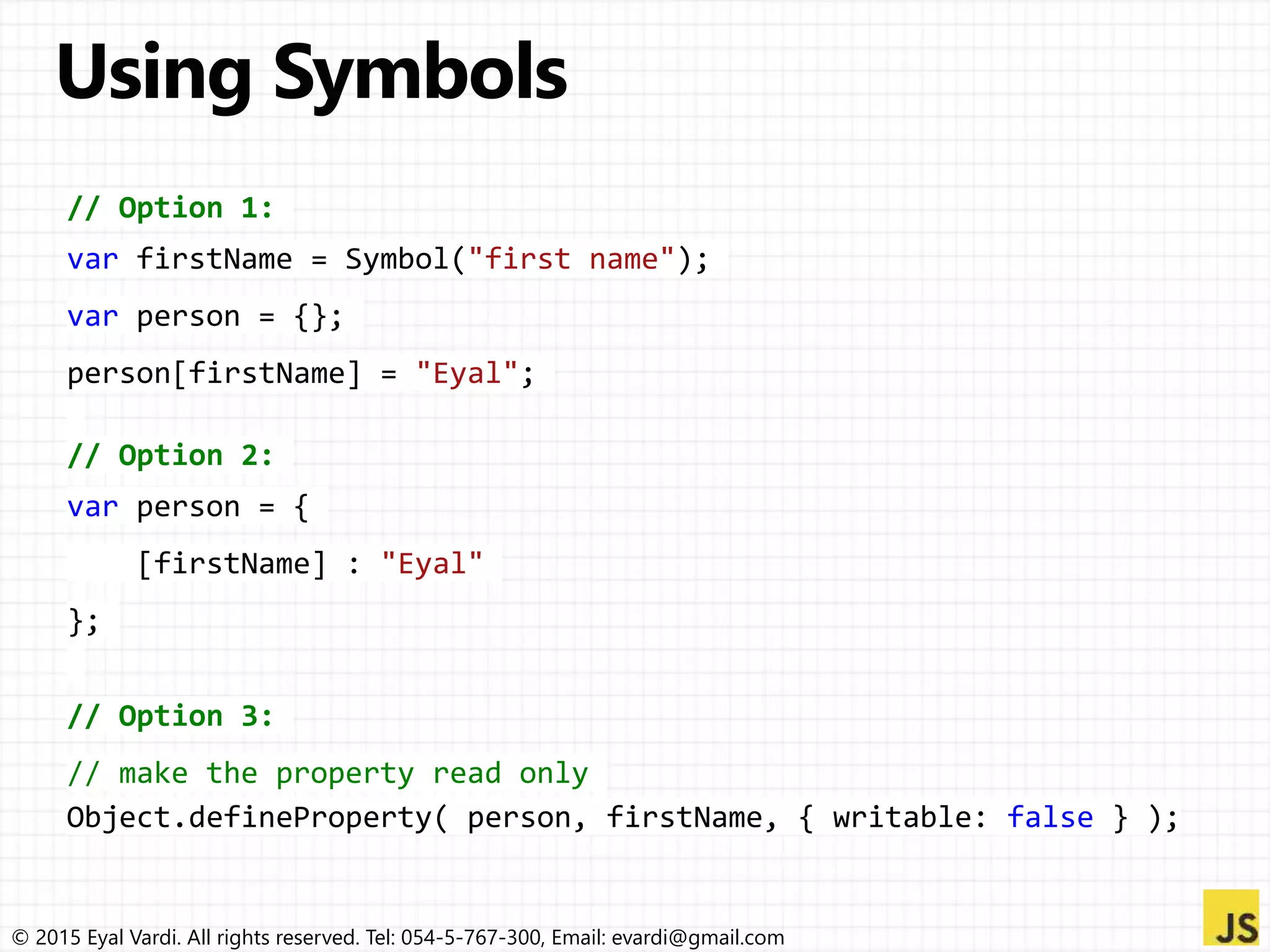 © 2015 Eyal Vardi. All rights reserved. Tel: 054-5-767-300, Email: evardi@gmail.com
// Option 1:
var firstName = Symbol("first name");
var person = {};
person[firstName] = "Eyal";
// Option 2:
var person = {
[firstName] : "Eyal"
};
// Option 3:
// make the property read only
Object.defineProperty( person, firstName, { writable: false } );
 
