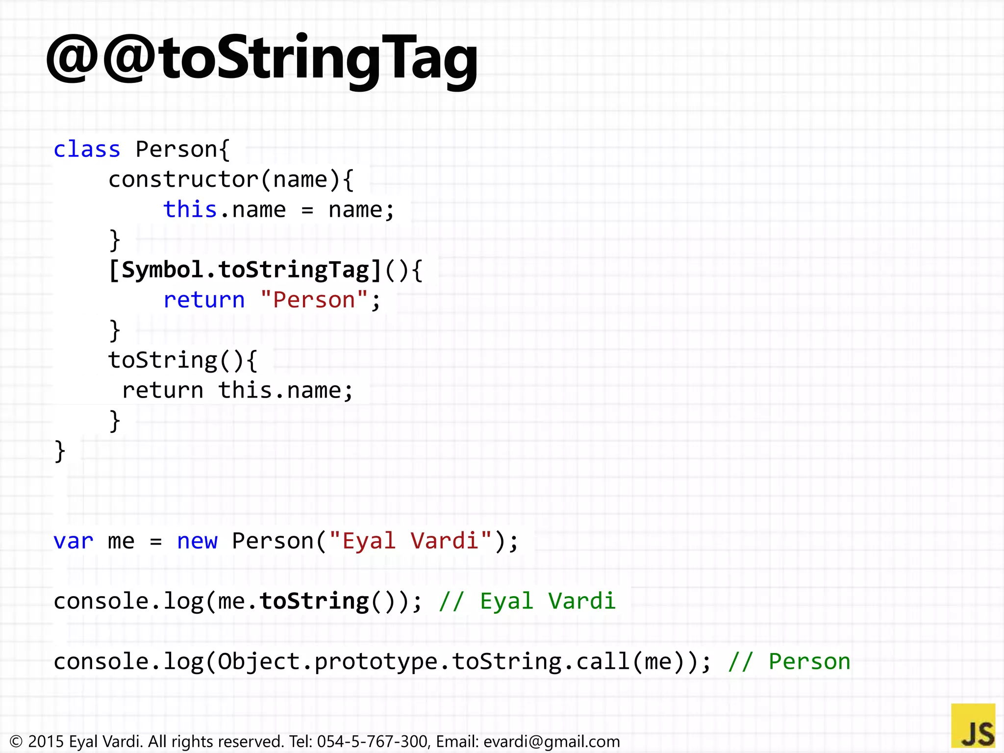© 2015 Eyal Vardi. All rights reserved. Tel: 054-5-767-300, Email: evardi@gmail.com
class Person{
constructor(name){
this.name = name;
}
[Symbol.toStringTag](){
return "Person";
}
toString(){
return this.name;
}
}
var me = new Person("Eyal Vardi");
console.log(me.toString()); // Eyal Vardi
console.log(Object.prototype.toString.call(me)); // Person
 