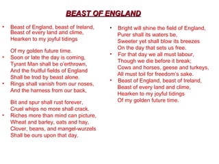 Beast of England, beast of Ireland, Beast of every land and clime,  Hearken to my joyful tidings  Of my golden future time. Soon or late the day is coming,  Tyrant Man shall be o’erthrown,  And the fruitful fields of England  Shall be trod by beast alone. Rings shall vanish from our noses,  And the harness from our back,  Bit and spur shall rust forever,  Cruel whips no more shall crack. Riches more than mind can picture,  Wheat and barley, oats and hay,  Clover, beans, and mangel-wurzels  Shall be ours upon that day. Bright will shine the field of England,  Purer shall its waters be,  Sweeter yet shall blow its breezes  On the day that sets us free.  For that day we all must labour,  Though we die before it break;  Cows and horses, geese and turkeys,  All must toil for freedom’s sake. Beast of England, beast of Ireland,  Beast of every land and clime,  Hearken to my joyful tidings  Of my golden future time. BEAST OF ENGLAND 