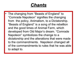 Chants The changing from “Beasts of England” to “Comrade Napoleon” signifies the changing from  the policy, Animalism, to a Dictatorship. “Beasts of England” is a song of the rebellion and the good times of Animal Farm, which developed from Old Major’s dream. “Comrade Napoleon” symbolizes the change to a dictatorship and the alterations that were made to the commandments.  Napoleon changed all of the commandments to rules that he was able to adapt to.  