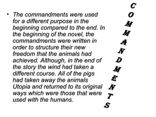 The commandments were used for a different purpose in the beginning compared to the end. In the beginning of the novel, the commandments were written in order to structure their new freedom that the animals had achieved. Although, in the end of the story the wind had taken a different course. All of the pigs had taken away the animals Utopia and returned to its original ways which were those that were used with the humans.  C O M M A N D M E N T S 
