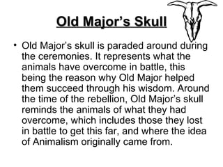 Old Major’s Skull Old Major’s skull is paraded around during the ceremonies. It represents what the animals have overcome in battle, this being the reason why Old Major helped them succeed through his wisdom. Around the time of the rebellion, Old Major’s skull reminds the animals of what they had overcome, which includes those they lost in battle to get this far, and where the idea of Animalism originally came from. 