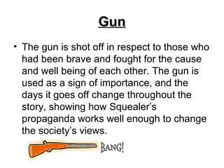 Gun The gun is shot off in respect to those who had been brave and fought for the cause and well being of each other. The gun is used as a sign of importance, and the days it goes off change throughout the story, showing how Squealer’s propaganda works well enough to change the society’s views.  BANG! 