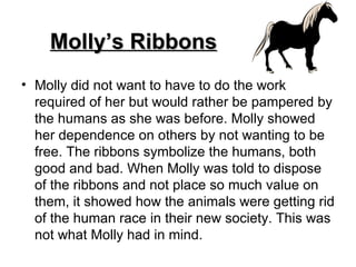 Molly’s Ribbons Molly did not want to have to do the work required of her but would rather be pampered by the humans as she was before. Molly showed her dependence on others by not wanting to be free. The ribbons symbolize the humans, both good and bad. When Molly was told to dispose of the ribbons and not place so much value on them, it showed how the animals were getting rid of the human race in their new society. This was not what Molly had in mind.  