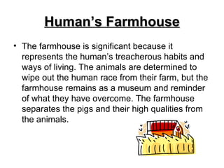 Human’s Farmhouse The farmhouse is significant because it represents the human’s treacherous habits and ways of living. The animals are determined to wipe out the human race from their farm, but the farmhouse remains as a museum and reminder of what they have overcome. The farmhouse separates the pigs and their high qualities from the animals. 