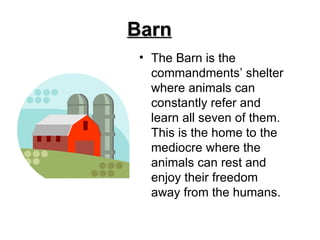 Barn The Barn is the commandments’ shelter where animals can constantly refer and learn all seven of them. This is the home to the mediocre where the animals can rest and enjoy their freedom away from the humans.  