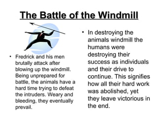 The Battle of the Windmill Fredrick and his men brutally attack after blowing up the windmill. Being unprepared for battle, the animals have a hard time trying to defeat the intruders. Weary and bleeding, they eventually prevail.  In destroying the animals windmill the humans were destroying their success as individuals and their drive to continue. This signifies how all their hard work was abolished, yet they leave victorious in the end.  