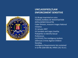 UNCLASSIFIED//LAW ENFORCEMENT SENSITIVE (U) BLogo imprinted on coins FEDERAL BUREAU OF INVESTIGATION INTELLIGENCE BULLETIN Cyber Division, Innocent Images National Initiative 31 January 2007 (U) Symbols and Logos Used by Pedophiles to Identify Sexual Preferences (U//FOUO) This intelligence bulletin addresses Crimes Against Children Standing Intelligence Requirements Set contained in Q-FBI-2200-005-06, HRWC CAC-VI.A.5. 