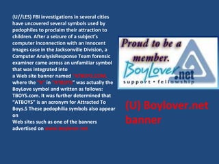 (U) Boylover.net banner ( U//LES) FBI investigations in several cities have uncovered several symbols used by pedophiles t...