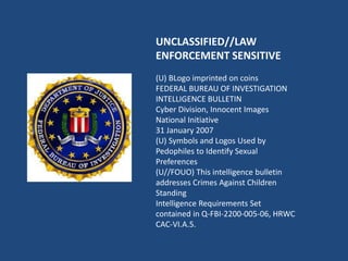 UNCLASSIFIED//LAW
ENFORCEMENT SENSITIVE
(U) BLogo imprinted on coins
FEDERAL BUREAU OF INVESTIGATION
INTELLIGENCE BULLETIN
Cyber Division, Innocent Images
National Initiative
31 January 2007
(U) Symbols and Logos Used by
Pedophiles to Identify Sexual
Preferences
(U//FOUO) This intelligence bulletin
addresses Crimes Against Children
Standing
Intelligence Requirements Set
contained in Q-FBI-2200-005-06, HRWC
CAC-VI.A.5.
 