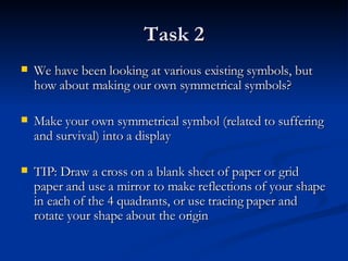 Task 2 We have been looking at various existing symbols, but how about making our own symmetrical symbols? Make your own symmetrical symbol (related to suffering and survival) into a display TIP: Draw a cross on a blank sheet of paper or grid paper and use a mirror to make reflections of your shape in each of the 4 quadrants, or use tracing paper and rotate your shape about the origin 