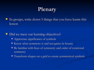 Plenary In groups, write down 3 things that you have learnt this lesson Did we meet our learning objectives? Appreciate significance of symbols Know what symmetry is and recognise its beauty Be familiar with lines of symmetry and order of rotational symmetry Transform shapes on a grid to create symmetrical symbols 