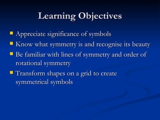 Learning Objectives Appreciate significance of symbols Know what symmetry is and recognise its beauty Be familiar with lines of symmetry and order of rotational symmetry Transform shapes on a grid to create symmetrical symbols 