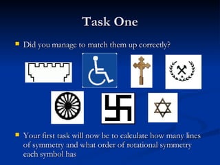 Task One Did you manage to match them up correctly? Your first task will now be to calculate how many lines of symmetry and what order of rotational symmetry each symbol has 