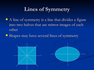 Lines of Symmetry A line of symmetry is a line that divides a figure into two halves that are mirror images of each other Shapes may have several lines of symmetry  
