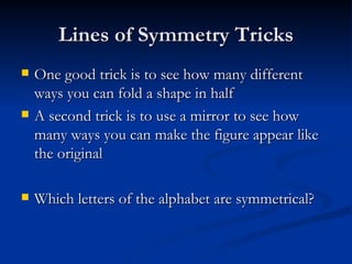 Lines of Symmetry Tricks One good trick is to see how many different ways you can fold a shape in half A second trick is to use a mirror to see how many ways you can make the figure appear like the original Which letters of the alphabet are symmetrical? 