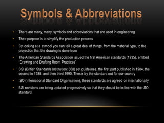 • There are many, many, symbols and abbreviations that are used in engineering 
• Their purpose is to simplify the production process 
• By looking at a symbol you can tell a great deal of things, from the material type, to the 
projection that the drawing is done from 
• The American Standards Association issued the first American standards (1935), entitled 
“Drawing and Drafting Room Practices” 
• BSI (British Standards Institution: 308) set guidelines, the first part published in 1984, the 
second in 1985, and then third 1990. These lay the standard out for our country 
• ISO (International Standard Organisation), these standards are agreed on internationally 
• BSI revisions are being updated progressively so that they should be in line with the ISO 
standard 
 