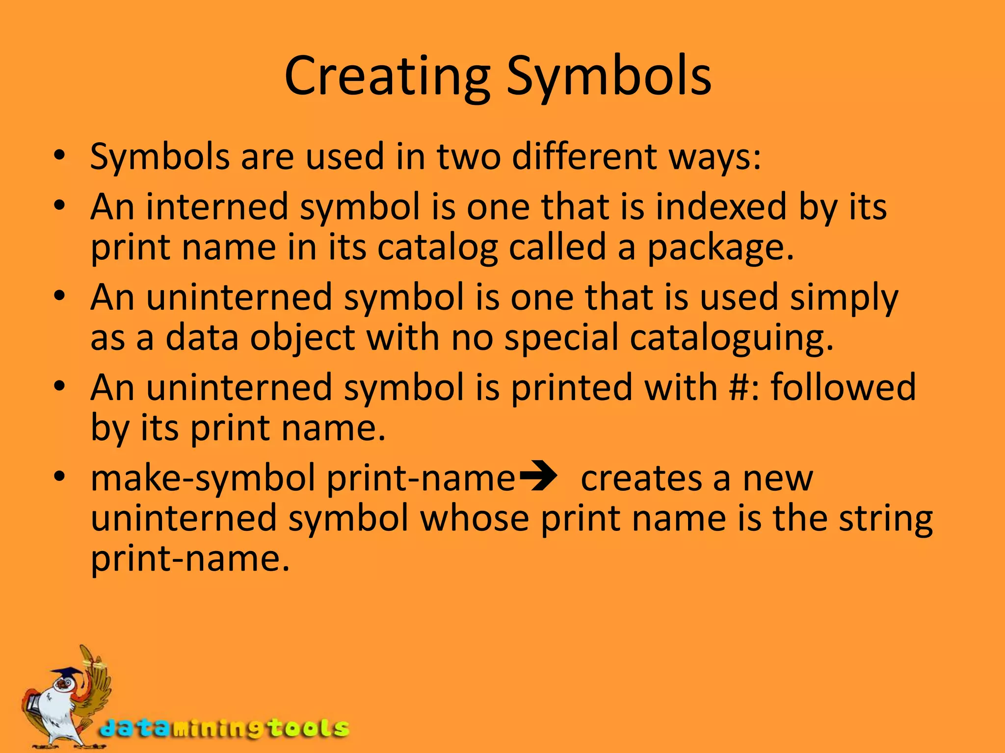 Creating SymbolsSymbols are used in two different ways:An interned symbol is one that is indexed by its print name in its catalog called a package.An uninterned symbol is one that is used simply as a data object with no special cataloguing.An uninterned symbol is printed with #: followed by its print name.make-symbol print-name  creates a new uninterned symbol whose print name is the string print-name.