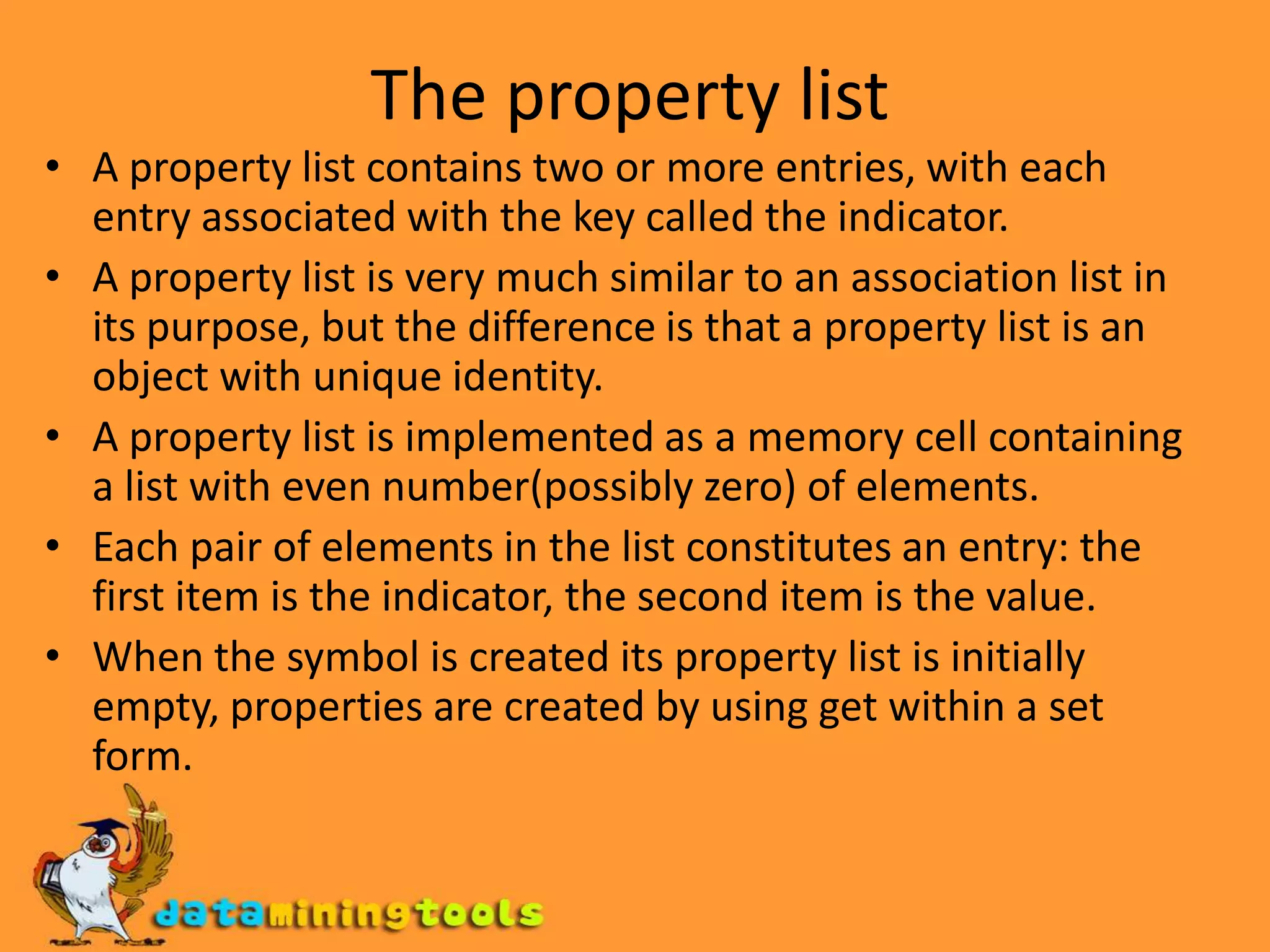 The property listA property list contains two or more entries, with each entry associated with the key called the indicator.A property list is very much similar to an association list in its purpose, but the difference is that a property list is an object with unique identity.A property list is implemented as a memory cell containing a list with even number(possibly zero) of elements. Each pair of elements in the list constitutes an entry: the first item is the indicator, the second item is the value.When the symbol is created its property list is initially empty, properties are created by using get within a set form.