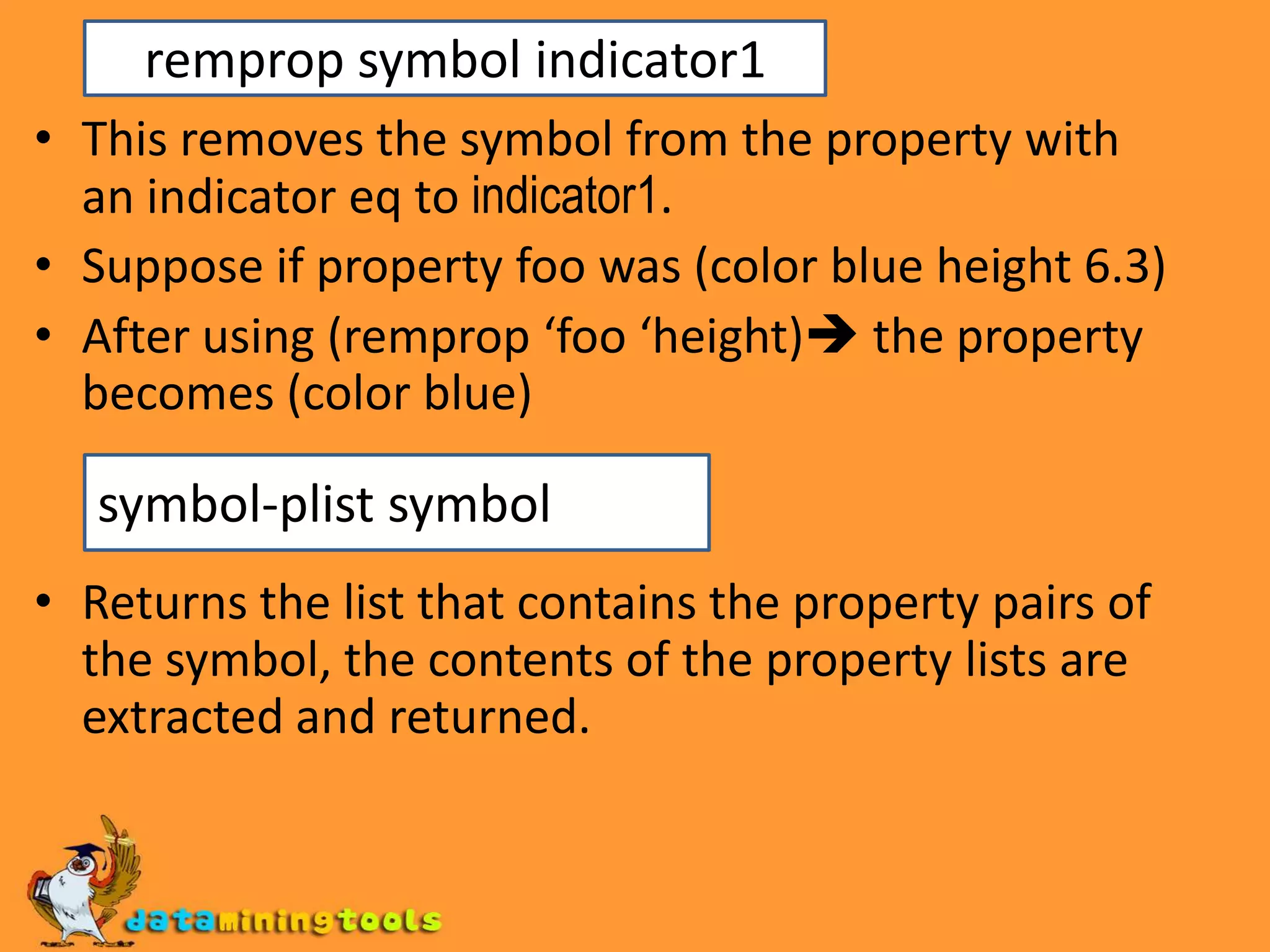 remprop symbol indicator1This removes the symbol from the property with an indicator eq to indicator1.Suppose if property foo was (color blue height 6.3)After using (remprop ‘foo ‘height) the property becomes (color blue)Returns the list that contains the property pairs of the symbol, the contents of the property lists are extracted and returned.symbol-plist symbol
