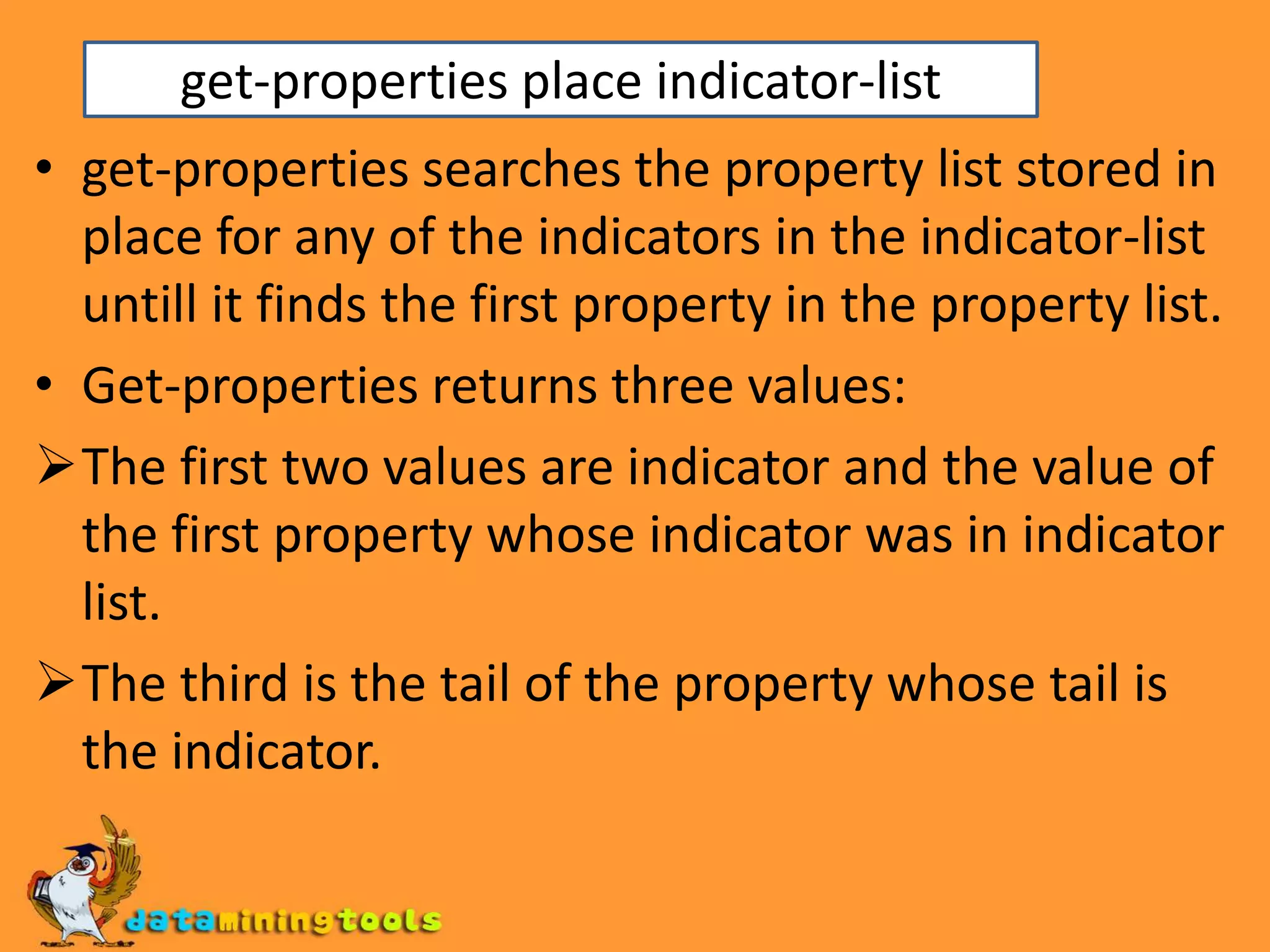 get-properties place indicator-listget-properties searches the property list stored in place for any of the indicators in the indicator-list untill it finds the first property in the property list.Get-properties returns three values:The first two values are indicator and the value of the first property whose indicator was in indicator list.